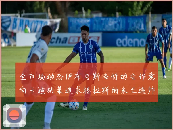 全市场动态伊布与斯洛特的合作意向卡迪纳莱追求格拉斯纳米兰选帅困境加剧