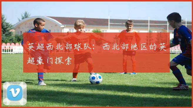 英超西北部球队：西北部地区的英超豪门探索