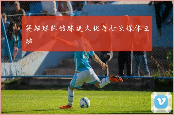 英超球队的球迷文化与社交媒体互动