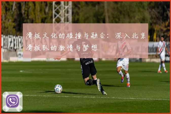 滑板文化的碰撞与融合：深入北京滑板队的激情与梦想