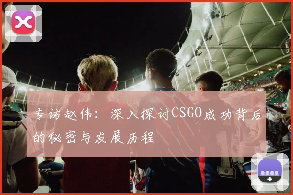 专访赵伟：深入探讨CSGO成功背后的秘密与发展历程