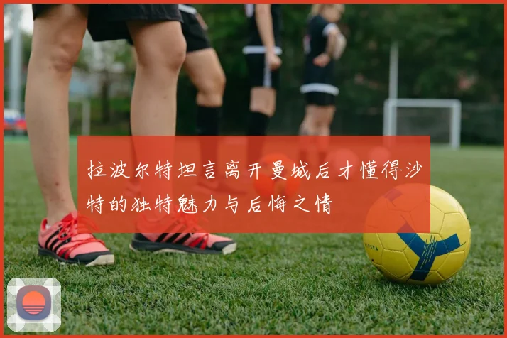 拉波尔特坦言离开曼城后才懂得沙特的独特魅力与后悔之情